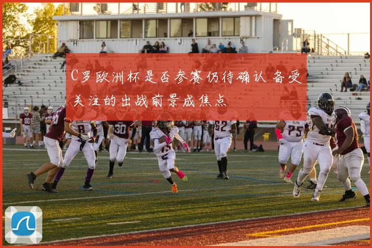 C罗欧洲杯是否参赛仍待确认 备受关注的出战前景成焦点
