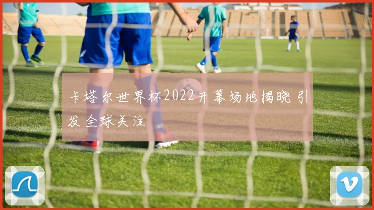 卡塔尔世界杯2022开幕场地揭晓 引发全球关注