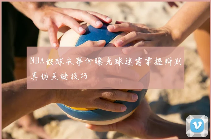 NBA假球衣事件曝光球迷需掌握辨别真伪关键技巧